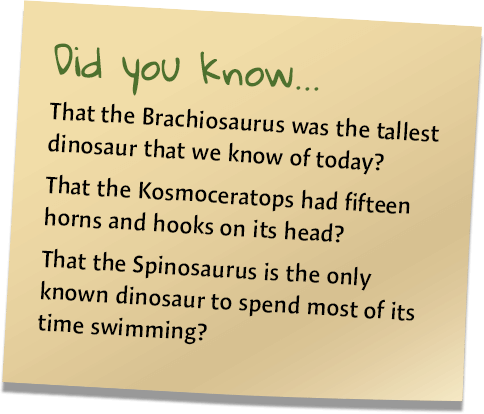 Did you know... That the brachiosaurus was the tallest dinosaur that we know of today? That the Kosmoceratops had fifteen horns and hooks on its head? That the spinosaurus is the only known dinosaur to spend most of its time swimming?